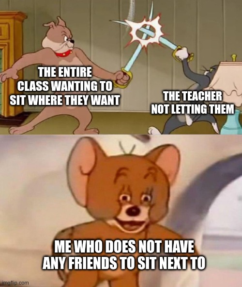 heh school | THE ENTIRE CLASS WANTING TO SIT WHERE THEY WANT; THE TEACHER NOT LETTING THEM; ME WHO DOES NOT HAVE ANY FRIENDS TO SIT NEXT TO | image tagged in tom and jerry swordfight | made w/ Imgflip meme maker