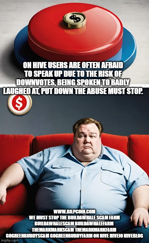 ON HIVE USERS ARE OFTEN AFRAID TO SPEAK UP DUE TO THE RISK OF DOWNVOTES, BEING SPOKEN TO BADLY LAUGHED AT, PUT DOWN THE ABUSE MUST STOP. WWW.BILPCOIN.COM

WE MUST STOP THE BUILDAWHALE SCAM FARM

BUILDAWHALESCAM BUILDAWHALEFARM 

THEMARKMARKSCAM THEMARKMARKFARM 

GOGREENBUDDYSCAM GOGREENBUDDYFARM ON HIVE HIVEIO HIVEBLOG | made w/ Imgflip meme maker