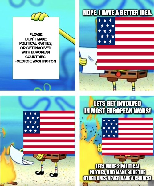 We literally didn´t listen to anything he asked for. | NOPE. I HAVE A BETTER IDEA. PLEASE DON´T MAKE POLITICAL PARTIES, OR GET INVOLVED WITH EUROPEAN COUNTRIES.
-GEORGE WASHINGTON; LETS GET INVOLVED IN MOST EUROPEAN WARS! LETS MAKE 2 POLITICAL PARTIES, AND MAKE SURE THE OTHER ONES NEVER HAVE A CHANCE! | image tagged in spongebob burning paper | made w/ Imgflip meme maker