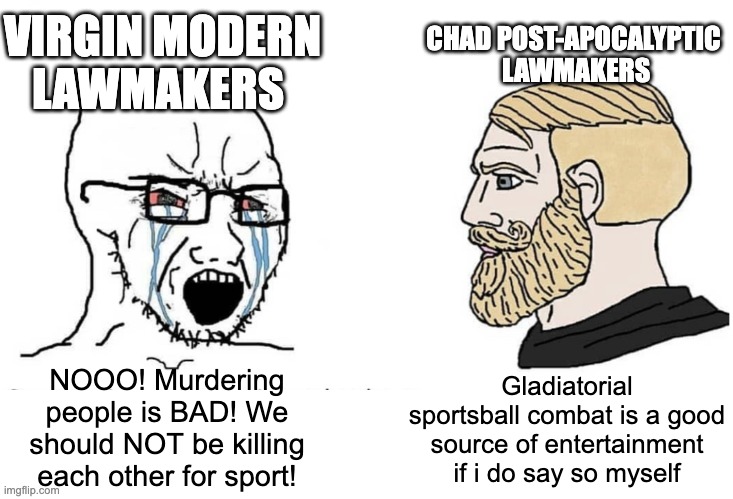 Virgin modern VS Chad post-apocalypse | VIRGIN MODERN LAWMAKERS; CHAD POST-APOCALYPTIC  LAWMAKERS; Gladiatorial sportsball combat is a good source of entertainment if i do say so myself; NOOO! Murdering people is BAD! We should NOT be killing each other for sport! | image tagged in soyboy vs yes chad | made w/ Imgflip meme maker