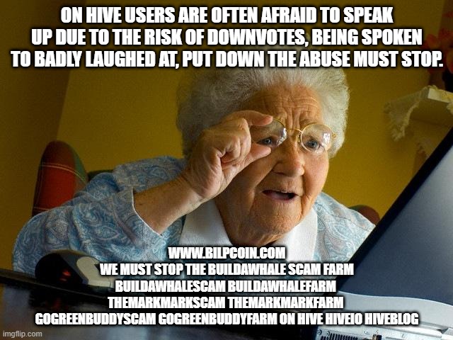 Grandma Finds The Internet Meme | ON HIVE USERS ARE OFTEN AFRAID TO SPEAK UP DUE TO THE RISK OF DOWNVOTES, BEING SPOKEN TO BADLY LAUGHED AT, PUT DOWN THE ABUSE MUST STOP. WWW.BILPCOIN.COM

WE MUST STOP THE BUILDAWHALE SCAM FARM

BUILDAWHALESCAM BUILDAWHALEFARM 

THEMARKMARKSCAM THEMARKMARKFARM 

GOGREENBUDDYSCAM GOGREENBUDDYFARM ON HIVE HIVEIO HIVEBLOG | image tagged in memes,grandma finds the internet | made w/ Imgflip meme maker