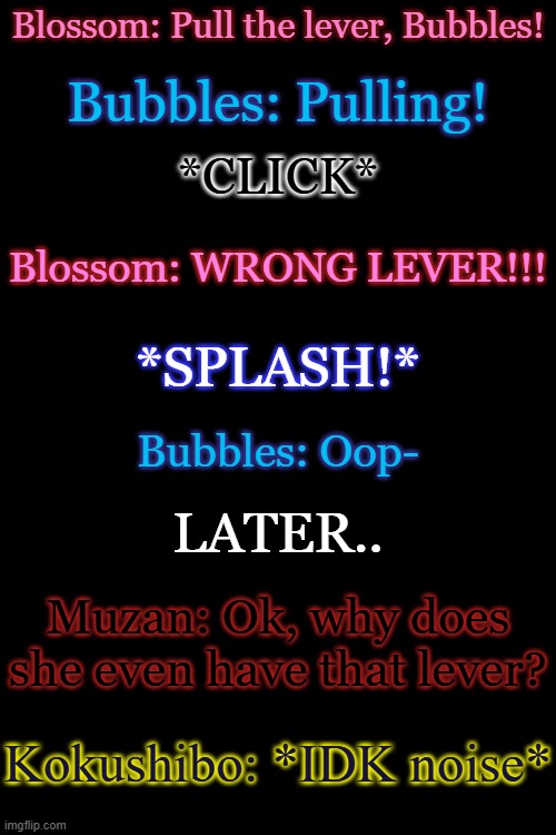 BubbleTale x Demon Slayer joke | Blossom: Pull the lever, Bubbles! Bubbles: Pulling! *CLICK*; Blossom: WRONG LEVER!!! *SPLASH!*; Bubbles: Oop-; LATER.. Muzan: Ok, why does she even have that lever? Kokushibo: *IDK noise* | made w/ Imgflip meme maker