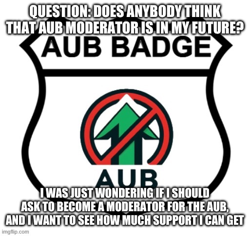 Should I ask for moderator status? | QUESTION: DOES ANYBODY THINK THAT AUB MODERATOR IS IN MY FUTURE? I WAS JUST WONDERING IF I SHOULD ASK TO BECOME A MODERATOR FOR THE AUB, AND I WANT TO SEE HOW MUCH SUPPORT I CAN GET | image tagged in anti-upvote begging badge,moderator | made w/ Imgflip meme maker