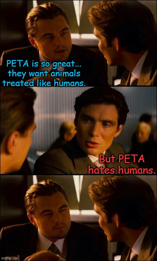 In Virginia, PETA is stealing animals and routing them to partner facilities to make $$$. | PETA is so great... they want animals treated like humans. But PETA hates humans. | image tagged in di caprio inception,peta | made w/ Imgflip meme maker