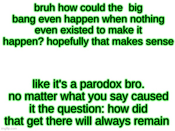 these colours are sending shivers down my spine | bruh how could the  big bang even happen when nothing even existed to make it happen? hopefully that makes sense; like it's a parodox bro. no matter what you say caused it the question: how did that get there will always remain | made w/ Imgflip meme maker