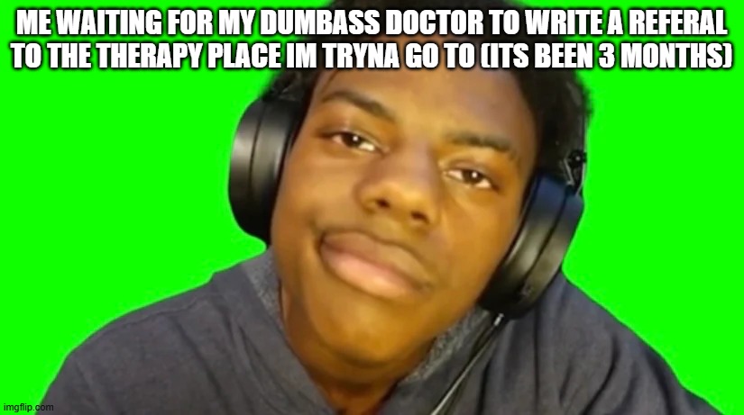 IshowSpeed Are you serious right now bro? | ME WAITING FOR MY DUMBASS DOCTOR TO WRITE A REFERAL TO THE THERAPY PLACE IM TRYNA GO TO (ITS BEEN 3 MONTHS) | image tagged in ishowspeed are you serious right now bro | made w/ Imgflip meme maker