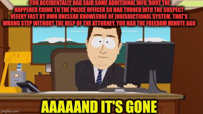 -Ya freedom is under attack! | -YOU ACCIDENTALLY HAD SAID SOME ADDITIONAL INFO 'BOUT THE HAPPENED CRIME TO THE POLICE OFFICER SO HAD TURNED INTO THE SUSPECT VEEERY FAST BY OWN UNCLEAR KNOWLEDGE OF JURISDICTIONAL SYSTEM. THAT'S WRONG STEP WITHOUT THE HELP OF THE ATTORNEY. YOU HAD THE FREEDOM MINUTE AGO; AAAAAND IT'S GONE | image tagged in memes,aaaaand its gone,attorney general,supreme court,change my mind guy arrested,and then i said obama | made w/ Imgflip meme maker