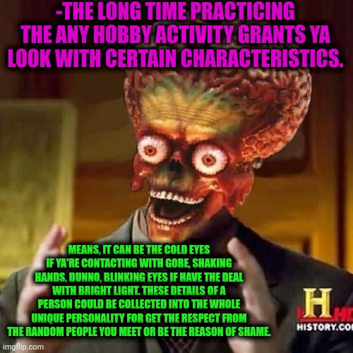 -My details are so great. | -THE LONG TIME PRACTICING THE ANY HOBBY ACTIVITY GRANTS YA LOOK WITH CERTAIN CHARACTERISTICS. MEANS, IT CAN BE THE COLD EYES IF YA'RE CONTACTING WITH GORE, SHAKING HANDS, DUNNO, BLINKING EYES IF HAVE THE DEAL WITH BRIGHT LIGHT. THESE DETAILS OF A PERSON COULD BE COLLECTED INTO THE WHOLE UNIQUE PERSONALITY FOR GET THE RESPECT FROM THE RANDOM PEOPLE YOU MEET OR BE THE REASON OF SHAME. | image tagged in aliens 6,this will make a fine addition to my collection,original character,press f to pay respects,inspire the people,life | made w/ Imgflip meme maker