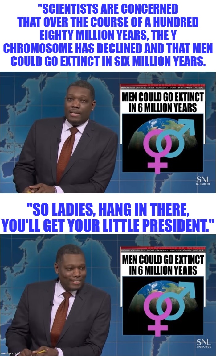 Hey libs, sometimes you gotta laugh or else you'll cry, or go into denial, or go crazy.  So, hang in there... | "SCIENTISTS ARE CONCERNED THAT OVER THE COURSE OF A HUNDRED EIGHTY MILLION YEARS, THE Y CHROMOSOME HAS DECLINED AND THAT MEN COULD GO EXTINCT IN SIX MILLION YEARS. "SO LADIES, HANG IN THERE, YOU'LL GET YOUR LITTLE PRESIDENT." | image tagged in michael che,snl,saturday night live | made w/ Imgflip meme maker