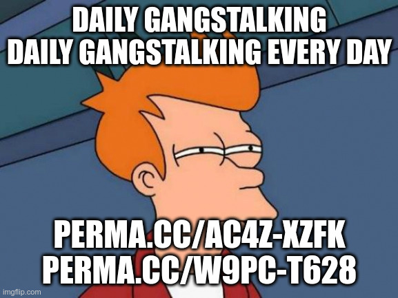 Daily Gang Stalking #flushyourmeds Scott Barry ; | DAILY GANGSTALKING
DAILY GANGSTALKING EVERY DAY; PERMA.CC/AC4Z-XZFK
PERMA.CC/W9PC-T628 | image tagged in memes,futurama fry,conspiracy theory,1984,police state | made w/ Imgflip meme maker