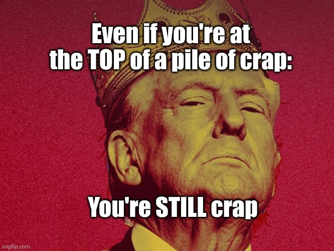 pile of crap | Even if you're at the TOP of a pile of crap:; You're STILL crap | image tagged in trump,maga,magat | made w/ Imgflip meme maker