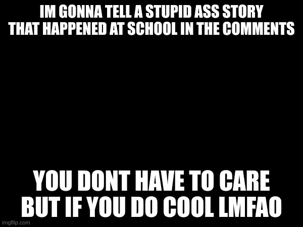 IM GONNA TELL A STUPID ASS STORY THAT HAPPENED AT SCHOOL IN THE COMMENTS; YOU DONT HAVE TO CARE BUT IF YOU DO COOL LMFAO | made w/ Imgflip meme maker