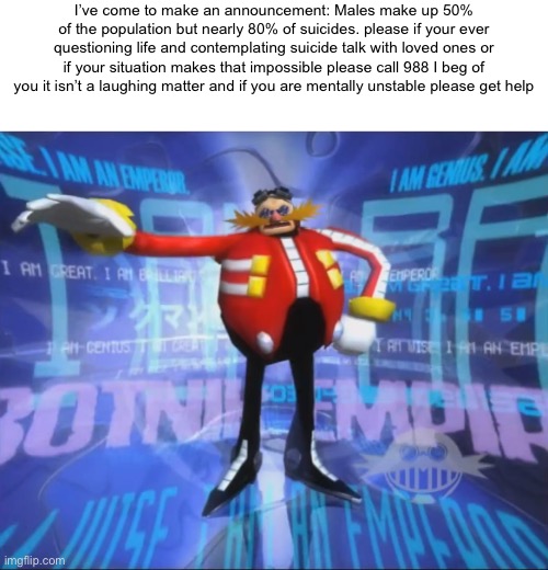 I feel like I must clarify this because of my recent image | I’ve come to make an announcement: Males make up 50% of the population but nearly 80% of suicides. please if your ever questioning life and contemplating suicide talk with loved ones or if your situation makes that impossible please call 988 I beg of you it isn’t a laughing matter and if you are mentally unstable please get help | image tagged in eggman's announcement | made w/ Imgflip meme maker