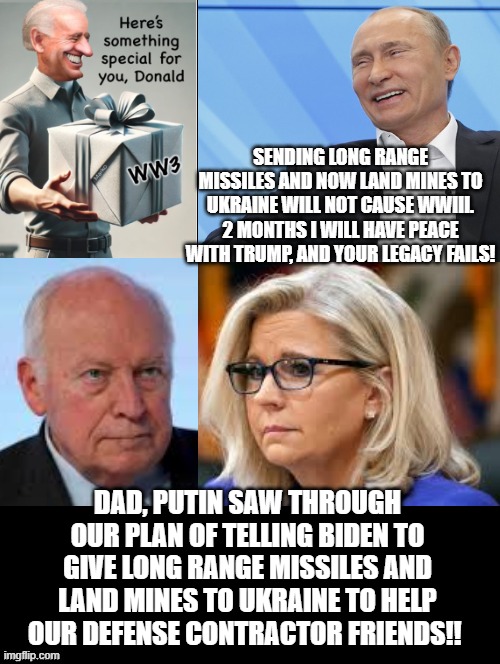 Putin saw through the Cheney's evil plan!! 2 more months! Peace!! | SENDING LONG RANGE MISSILES AND NOW LAND MINES TO UKRAINE WILL NOT CAUSE WWIII. 2 MONTHS I WILL HAVE PEACE WITH TRUMP, AND YOUR LEGACY FAILS! DAD, PUTIN SAW THROUGH OUR PLAN OF TELLING BIDEN TO GIVE LONG RANGE MISSILES AND LAND MINES TO UKRAINE TO HELP OUR DEFENSE CONTRACTOR FRIENDS!! | image tagged in evil,epic fail,wow you failed this job | made w/ Imgflip meme maker