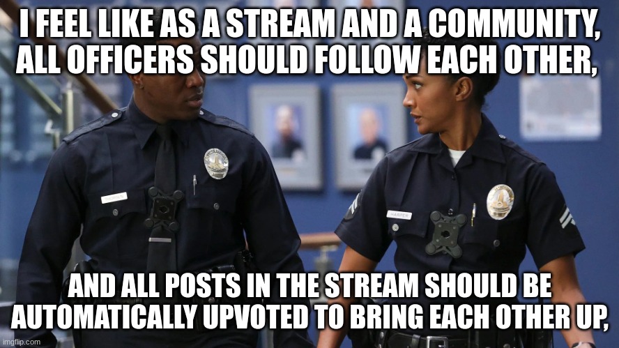 We should do this to make our precinct stronger | I FEEL LIKE AS A STREAM AND A COMMUNITY, ALL OFFICERS SHOULD FOLLOW EACH OTHER, AND ALL POSTS IN THE STREAM SHOULD BE AUTOMATICALLY UPVOTED TO BRING EACH OTHER UP, | image tagged in so | made w/ Imgflip meme maker