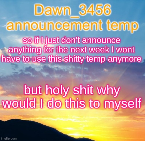 Dawn_3456 announcement | so if I just don't announce anything for the next week I wont have to use this shitty temp anymore; but holy shit why would I do this to myself | image tagged in dawn_3456 announcement | made w/ Imgflip meme maker