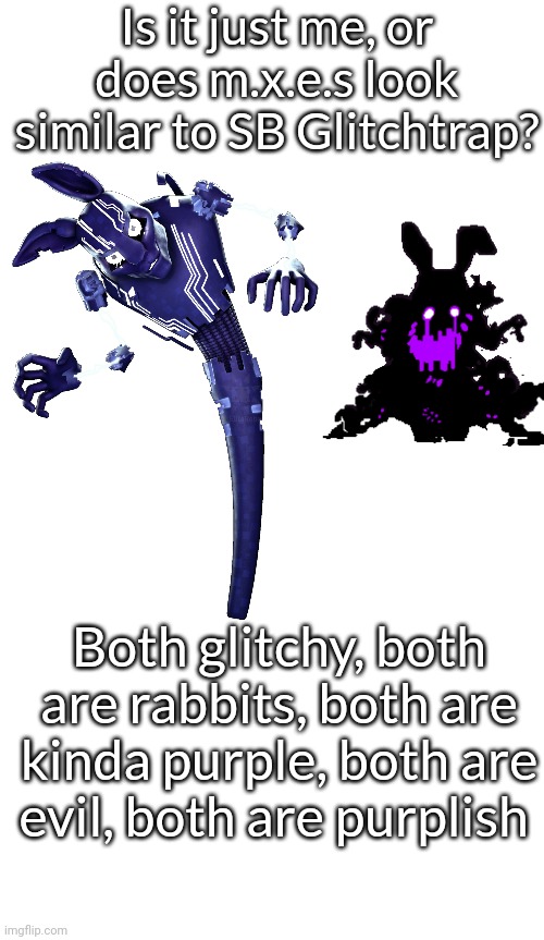 Is it just me, or does m.x.e.s look similar to SB Glitchtrap? Both glitchy, both are rabbits, both are kinda purple, both are evil, both are purplish | image tagged in fnaf | made w/ Imgflip meme maker