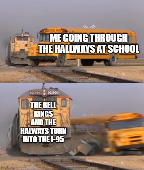 A train hitting a school bus | ME GOING THROUGH THE HALLWAYS AT SCHOOL; THE BELL RINGS AND THE HALWAYS TURN INTO THE I-95 | image tagged in a train hitting a school bus | made w/ Imgflip meme maker