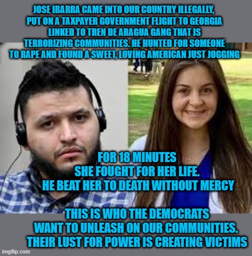 jose ibarra | JOSE IBARRA CAME INTO OUR COUNTRY ILLEGALLY, 
PUT ON A TAXPAYER GOVERNMENT FLIGHT TO GEORGIA
LINKED TO TREN DE ARAGUA GANG THAT IS TERRORIZING COMMUNITIES. HE HUNTED FOR SOMEONE TO RAPE AND FOUND A SWEET, LOVING AMERICAN JUST JOGGING; FOR 18 MINUTES SHE FOUGHT FOR HER LIFE.
 HE BEAT HER TO DEATH WITHOUT MERCY
 
THIS IS WHO THE DEMOCRATS WANT TO UNLEASH ON OUR COMMUNITIES. 
THEIR LUST FOR POWER IS CREATING VICTIMS | made w/ Imgflip meme maker