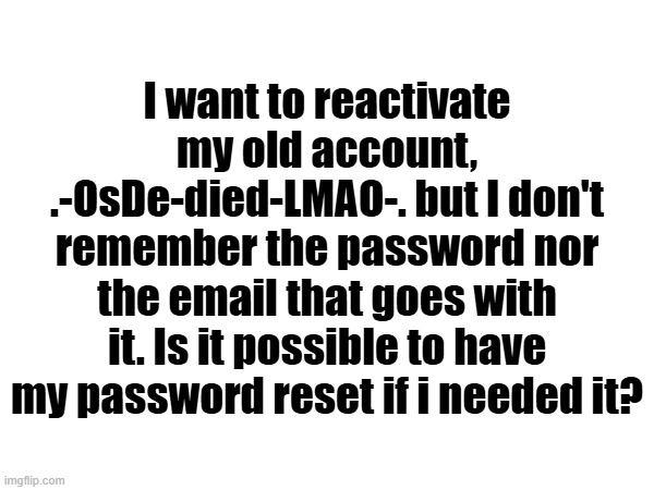 I want to reactivate my old account, .-OsDe-died-LMAO-. but I don't remember the password nor the email that goes with it. Is it possible to have my password reset if i needed it? | made w/ Imgflip meme maker