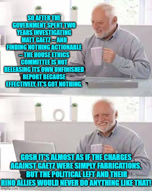 I mean that would be like inventing a fantasy of Trump/Russia collusion, right? | SO AFTER THE GOVERNMENT SPENT TWO YEARS INVESTIGATING MATT GAETZ -- AND FINDING NOTHING ACTIONABLE -- THE HOUSE ETHICS COMMITTEE IS NOT RELEASING ITS OWN UNFINISHED REPORT BECAUSE EFFECTIVELY, IT'S GOT NOTHING. GOSH IT'S ALMOST AS IF THE CHARGES AGAINST GAETZ WERE SIMPLY FABRICATIONS.  BUT THE POLITICAL LEFT AND THEIR RINO ALLIES WOULD NEVER DO ANYTHING LIKE THAT! | image tagged in hide the pain harold | made w/ Imgflip meme maker