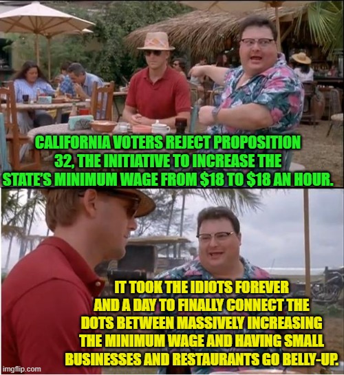 Reality ALWAYS ultimately dooms Marxism. | CALIFORNIA VOTERS REJECT PROPOSITION 32, THE INITIATIVE TO INCREASE THE STATE’S MINIMUM WAGE FROM $18 TO $18 AN HOUR. IT TOOK THE IDIOTS FOREVER AND A DAY TO FINALLY CONNECT THE DOTS BETWEEN MASSIVELY INCREASING THE MINIMUM WAGE AND HAVING SMALL BUSINESSES AND RESTAURANTS GO BELLY-UP. | image tagged in yep | made w/ Imgflip meme maker