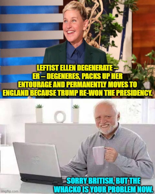 Than God and air travel she's gone. | LEFTIST ELLEN DEGENERATE -- ER -- DEGENERES, PACKS UP HER ENTOURAGE AND PERMANENTLY MOVES TO ENGLAND BECAUSE TRUMP RE-WON THE PRESIDENCY. SORRY BRITISH, BUT THE WHACKO IS YOUR PROBLEM NOW. | image tagged in hide the pain harold | made w/ Imgflip meme maker