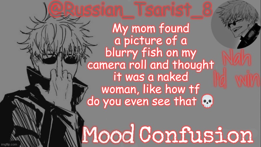 Russian_Tsarist_8 announcement temp (Thanks, Gojo-Satoru) | My mom found a picture of a blurry fish on my camera roll and thought it was a naked woman, like how tf do you even see that 💀; Confusion | image tagged in russian_tsarist_8 announcement temp thanks gojo-satoru | made w/ Imgflip meme maker