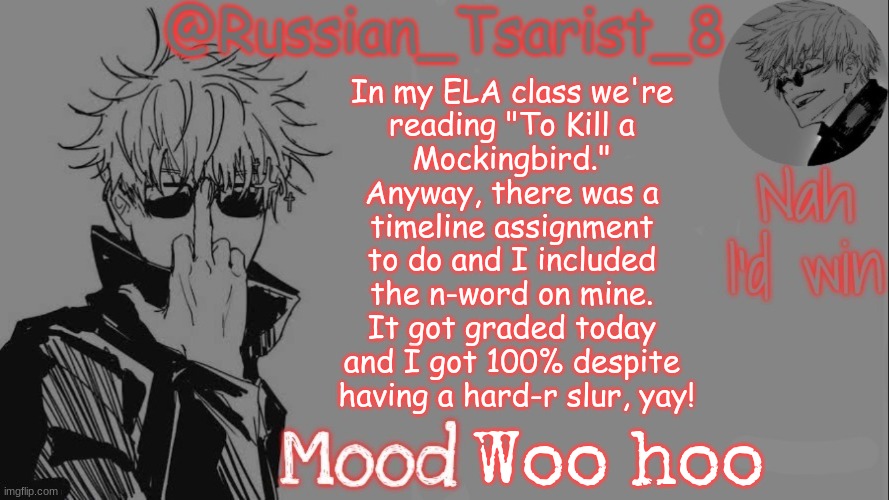 Russian_Tsarist_8 announcement temp (Thanks, Gojo-Satoru) | In my ELA class we're 
reading "To Kill a 
Mockingbird." 
Anyway, there was a 
timeline assignment 
to do and I included 
the n-word on mine. 
It got graded today 
and I got 100% despite 
having a hard-r slur, yay! Woo hoo | image tagged in russian_tsarist_8 announcement temp thanks gojo-satoru | made w/ Imgflip meme maker