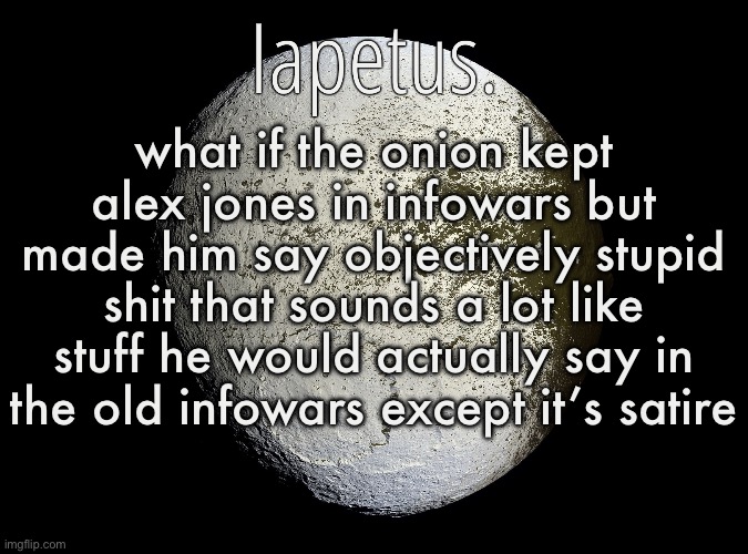 he’s bankrupt i think so if they paid him decently he would probably say fuck it and stay | what if the onion kept alex jones in infowars but made him say objectively stupid shit that sounds a lot like stuff he would actually say in the old infowars except it’s satire | image tagged in silver announcement template 13 0 template | made w/ Imgflip meme maker