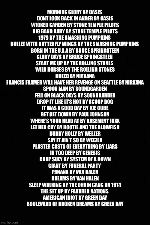 Soundtrack template | MORNING GLORY BY OASIS 
DONT LOOK BACK IN ANGER BY OASIS
WICKED GARDEN BY STONE TEMPLE PILOTS
BIG BANG BABY BY STONE TEMPLE PILOTS
1979 BY THE SMASHING PUMPKINS 
BULLET WITH BUTTERFLY WINGS BY THE SMASHING PUMPKINS 
BORN IN THE U.S.A BY BRUCE SPRINGSTEEN
GLORY DAYS BY BRUCE SPRINGSTEEN 
START ME UP BY THE ROLLING STONES 
WILD HORSES BY THE ROLLING STONES
BREED BY NIRVANA
FRANCIS FRAMER WILL HAVE HER REVENGE ON SEATTLE BY NIRVANA
SPOON MAN BY SOUNDGARDEN
FELL ON BLACK DAYS BY SOUNDGARDEN
DROP IT LIKE IT’S HOT BY SCOOP DOG
IT WAS A GOOD DAY BY ICE CUBE
GET GET DOWN BY PAUL JOHNSON
WHERE’S YOUR HEAD AT BY BASEMENT JAXX
LET HER CRY BY HOOTIE AND THE BLOWFISH
BUDDY HOLLY BY WEEZER
SAY IT AIN’T SO BY WEEZER
PLASTER CASTS OF EVERYTHING BY LIARS
IN TOO DEEP BY GENESIS
CHOP SUEY BY SYSTEM OF A DOWN
GIANT BY FUNERAL PARTY 
PANANA BY VAN HALEN
DREAMS BY VAN HALEN
SLEEP WALKING BY THE CHAIN GANG ON 1974
THE SET UP BY FAVORED NATIONS 
AMERICAN IDIOT BY GREEN DAY
BOULEVARD OF BROKEN DREAMS BY GREEN DAY | image tagged in soundtrack template,fun,video games | made w/ Imgflip meme maker