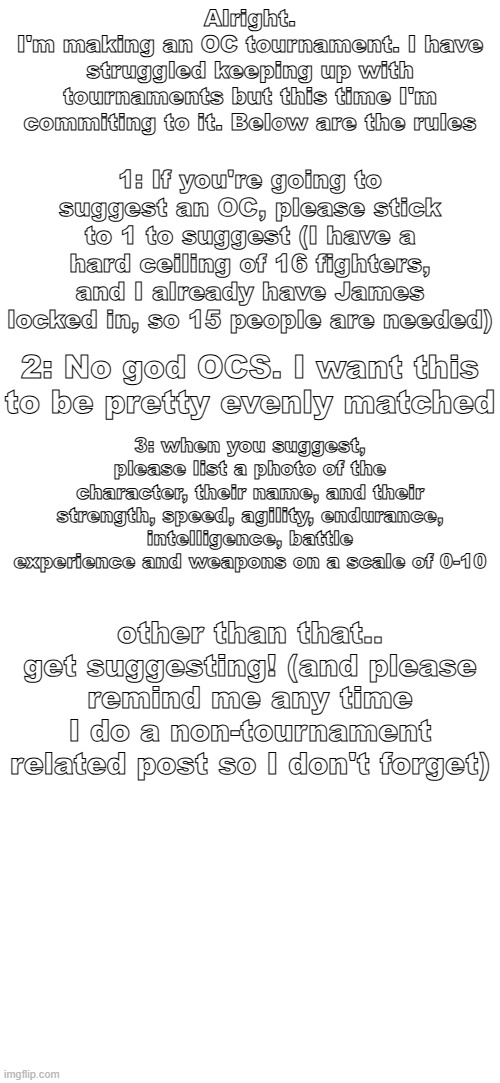 Alright.
I'm making an OC tournament. I have struggled keeping up with tournaments but this time I'm commiting to it. Below are the rules; 1: If you're going to suggest an OC, please stick to 1 to suggest (I have a hard ceiling of 16 fighters, and I already have James locked in, so 15 people are needed); 2: No god OCS. I want this to be pretty evenly matched; 3: when you suggest, please list a photo of the character, their name, and their strength, speed, agility, endurance, intelligence, battle experience and weapons on a scale of 0-10; other than that.. get suggesting! (and please remind me any time I do a non-tournament related post so I don't forget) | made w/ Imgflip meme maker