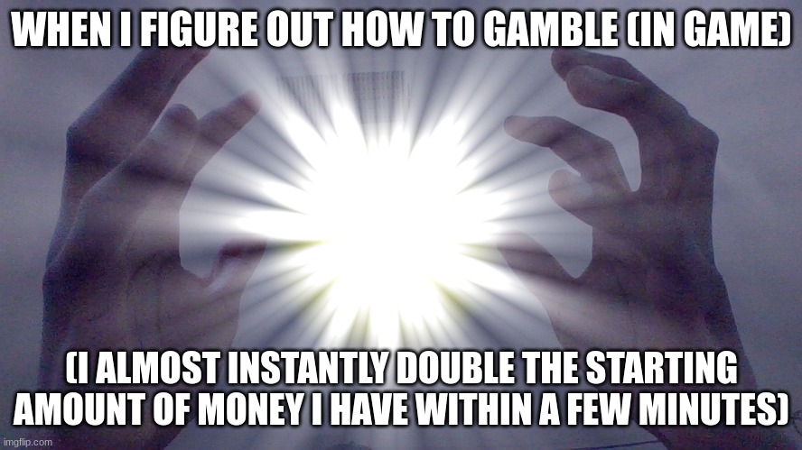 I learned every gambling game in red dead (1&2) and doubled my money quickly, and did the same in Kingdom Come: Deliverance | WHEN I FIGURE OUT HOW TO GAMBLE (IN GAME); (I ALMOST INSTANTLY DOUBLE THE STARTING AMOUNT OF MONEY I HAVE WITHIN A FEW MINUTES) | image tagged in energ y ball | made w/ Imgflip meme maker