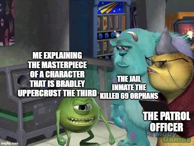 Mike wazowski trying to explain | ME EXPLAINING THE MASTERPIECE OF A CHARACTER THAT IS BRADLEY UPPERCRUST THE THIRD; THE JAIL INMATE THE KILLED 69 ORPHANS; THE PATROL OFFICER | image tagged in mike wazowski trying to explain | made w/ Imgflip meme maker