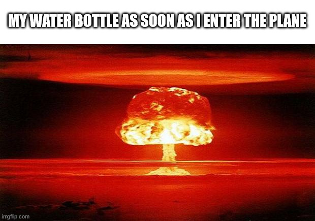 Atomic Bomb | MY WATER BOTTLE AS SOON AS I ENTER THE PLANE | image tagged in atomic bomb | made w/ Imgflip meme maker