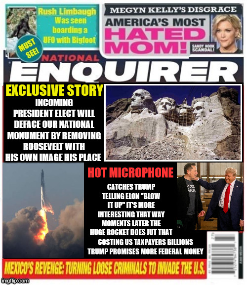 National Enquirer Trump to deface National Monument | EXCLUSIVE STORY; INCOMING PRESIDENT ELECT WILL DEFACE OUR NATIONAL MONUMENT BY REMOVING ROOSEVELT WITH HIS OWN IMAGE HIS PLACE; HOT MICROPHONE; CATCHES TRUMP TELLING ELON "BLOW IT UP" IT'S MORE INTERESTING THAT WAY MOMENTS LATER THE HUGE ROCKET DOES JUT THAT; COSTING US TAXPAYERS BILLIONS TRUMP PROMISES MORE FEDERAL MONEY | image tagged in national enquirer trump to deface national monument,teddy roosevelt,mt rushmore,musk rockert blows up,billions of us tax dollars | made w/ Imgflip meme maker