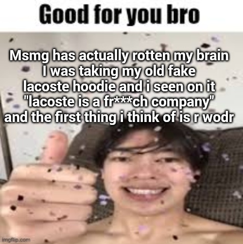 Good for you bro | Msmg has actually rotten my brain
I was taking my old fake lacoste hoodie and i seen on it "lacoste is a fr***ch company" and the first thing i think of is r wodr | image tagged in good for you bro | made w/ Imgflip meme maker