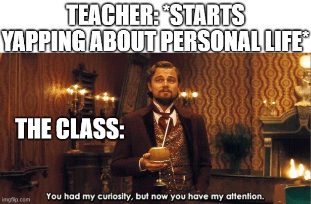 Hmmm... interesting... very interesting... | TEACHER: *STARTS YAPPING ABOUT PERSONAL LIFE*; THE CLASS: | image tagged in you had my curiosity but now you have my attention,teacher,school memes,funny,memes,dank memes | made w/ Imgflip meme maker