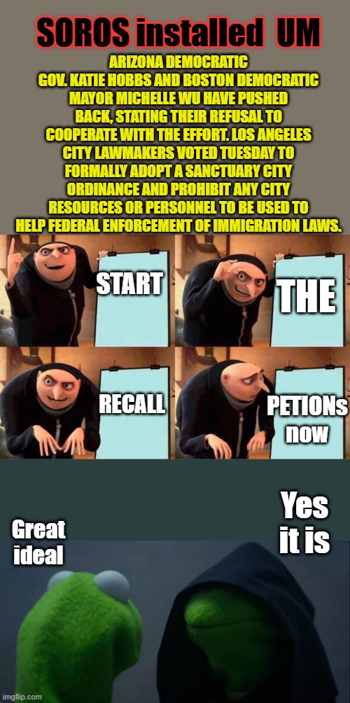 ARIZONA DEMOCRATIC GOV. KATIE HOBBS AND BOSTON DEMOCRATIC MAYOR MICHELLE WU HAVE PUSHED BACK, STATING THEIR REFUSAL TO COOPERATE WITH THE EFFORT. LOS ANGELES CITY LAWMAKERS VOTED TUESDAY TO FORMALLY ADOPT A SANCTUARY CITY ORDINANCE AND PROHIBIT ANY CITY RESOURCES OR PERSONNEL TO BE USED TO HELP FEDERAL ENFORCEMENT OF IMMIGRATION LAWS. SOROS installed  UM; START; THE; RECALL; PETIONs now; Yes it is; Great ideal | image tagged in memes,gru's plan,evil kermit | made w/ Imgflip meme maker