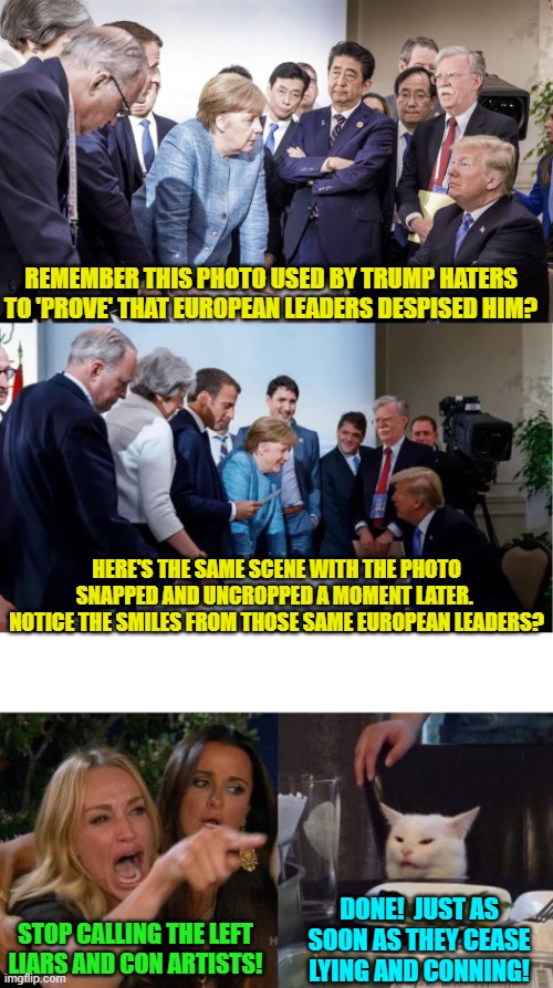 It's always good to bust leftist lies . . . even years later. | REMEMBER THIS PHOTO USED BY TRUMP HATERS TO 'PROVE' THAT EUROPEAN LEADERS DESPISED HIM? HERE'S THE SAME SCENE WITH THE PHOTO SNAPPED AND UNCROPPED A MOMENT LATER.  NOTICE THE SMILES FROM THOSE SAME EUROPEAN LEADERS? DONE!  JUST AS SOON AS THEY CEASE LYING AND CONNING! STOP CALLING THE LEFT LIARS AND CON ARTISTS! | image tagged in yep | made w/ Imgflip meme maker