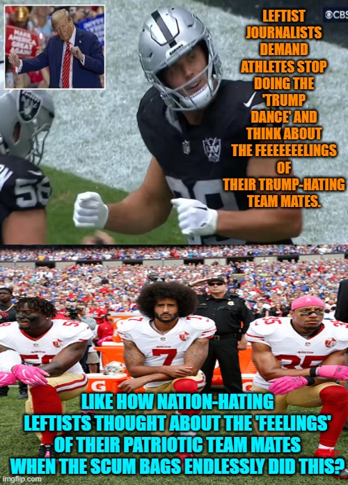 Altogether now let's generate the bog-standard leftist reply: "B-B-But that's different!" | LEFTIST JOURNALISTS DEMAND ATHLETES STOP DOING THE 'TRUMP DANCE' AND THINK ABOUT THE FEEEEEEELINGS OF THEIR TRUMP-HATING TEAM MATES. LIKE HOW NATION-HATING LEFTISTS THOUGHT ABOUT THE 'FEELINGS' OF THEIR PATRIOTIC TEAM MATES WHEN THE SCUM BAGS ENDLESSLY DID THIS? | image tagged in yep | made w/ Imgflip meme maker