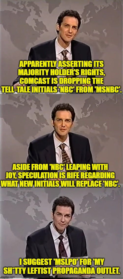 Additional suggestions anyone? | APPARENTLY ASSERTING ITS MAJORITY HOLDER'S RIGHTS, COMCAST IS DROPPING THE TELL-TALE INITIALS 'NBC' FROM 'MSNBC'. ASIDE FROM 'NBC' LEAPING WITH JOY, SPECULATION IS RIFE REGARDING WHAT NEW INITIALS WILL REPLACE 'NBC'. I SUGGEST 'MSLPO' FOR 'MY SH*TTY LEFTIST PROPAGANDA OUTLET. | image tagged in weekend update with norm | made w/ Imgflip meme maker