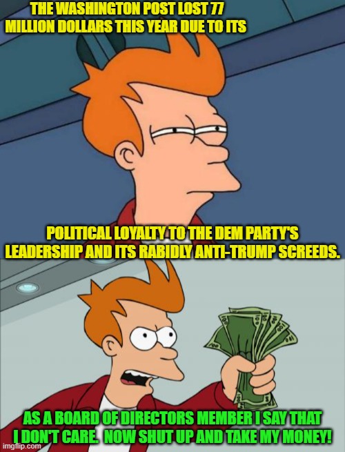 Get WOKE and Go Broke apparently IS rocket science to some people. | THE WASHINGTON POST LOST 77 MILLION DOLLARS THIS YEAR DUE TO ITS; POLITICAL LOYALTY TO THE DEM PARTY'S LEADERSHIP AND ITS RABIDLY ANTI-TRUMP SCREEDS. AS A BOARD OF DIRECTORS MEMBER I SAY THAT I DON'T CARE.  NOW SHUT UP AND TAKE MY MONEY! | image tagged in futurama fry | made w/ Imgflip meme maker