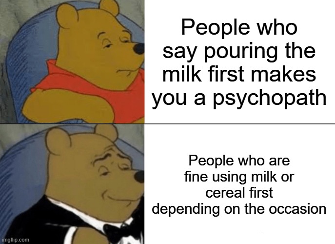 Tuxedo Winnie The Pooh | People who say pouring the milk first makes you a psychopath; People who are fine using milk or cereal first depending on the occasion | image tagged in memes,tuxedo winnie the pooh | made w/ Imgflip meme maker