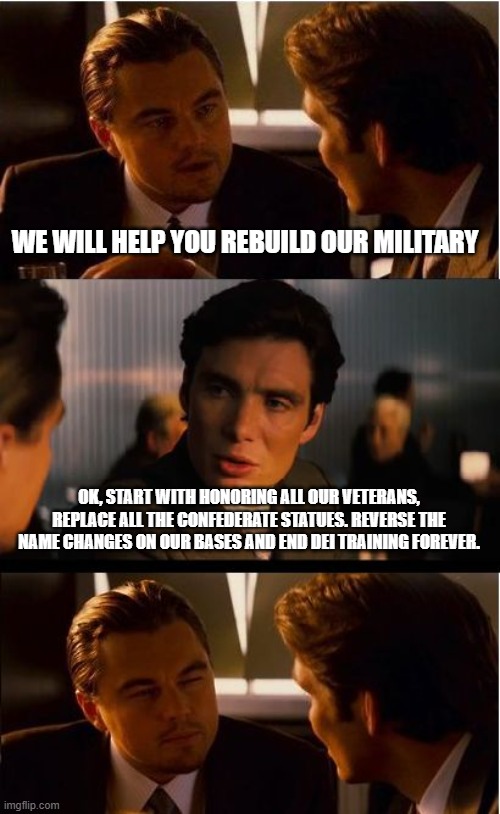 Now we will see if you are serious | WE WILL HELP YOU REBUILD OUR MILITARY; OK, START WITH HONORING ALL OUR VETERANS, REPLACE ALL THE CONFEDERATE STATUES. REVERSE THE NAME CHANGES ON OUR BASES AND END DEI TRAINING FOREVER. | image tagged in memes,inception,respect all veterans,restore our bases,confederate vets deserve respect,history should not be political | made w/ Imgflip meme maker