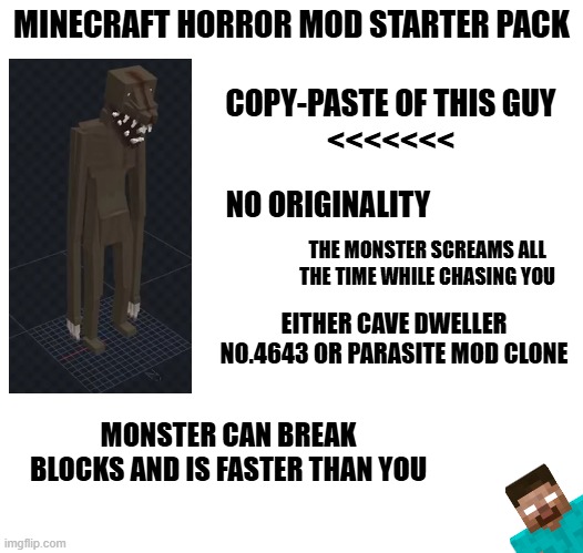 The Mimicer was the last straw | MINECRAFT HORROR MOD STARTER PACK; COPY-PASTE OF THIS GUY
<<<<<<<; NO ORIGINALITY; THE MONSTER SCREAMS ALL THE TIME WHILE CHASING YOU; EITHER CAVE DWELLER NO.4643 OR PARASITE MOD CLONE; MONSTER CAN BREAK BLOCKS AND IS FASTER THAN YOU | image tagged in starter pack,memes,minecraft,horror | made w/ Imgflip meme maker