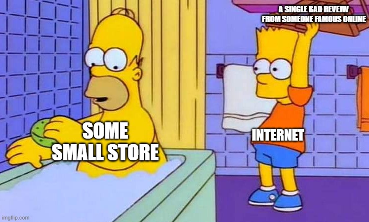 why do they do this | A SINGLE BAD REVEIW FROM SOMEONE FAMOUS ONLINE; INTERNET; SOME SMALL STORE | image tagged in bathtub homocide | made w/ Imgflip meme maker