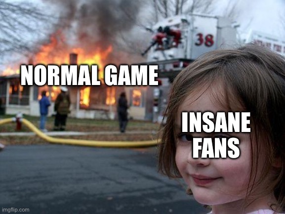 Every time | NORMAL GAME; INSANE FANS | image tagged in memes,disaster girl | made w/ Imgflip meme maker