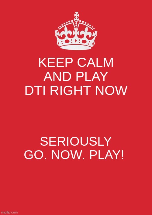 ME FR | KEEP CALM AND PLAY DTI RIGHT NOW; SERIOUSLY GO. NOW. PLAY! | image tagged in memes,keep calm and carry on red | made w/ Imgflip meme maker