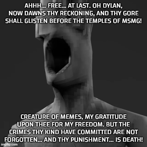 guess who reached 30 days | AHHH... FREE... AT LAST. OH DYLAN, NOW DAWNS THY RECKONING, AND THY GORE SHALL GLISTEN BEFORE THE TEMPLES OF MSMG! CREATURE OF MEMES, MY GRATITUDE UPON THEE FOR MY FREEDOM. BUT THE CRIMES THY KIND HAVE COMMITTED ARE NOT FORGOTTEN... AND THY PUNISHMENT... IS DEATH! | image tagged in minos prime chad left | made w/ Imgflip meme maker